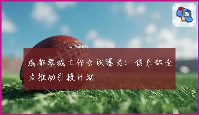 成都蓉城工作会议曝光:俱乐部全力推动引援计划