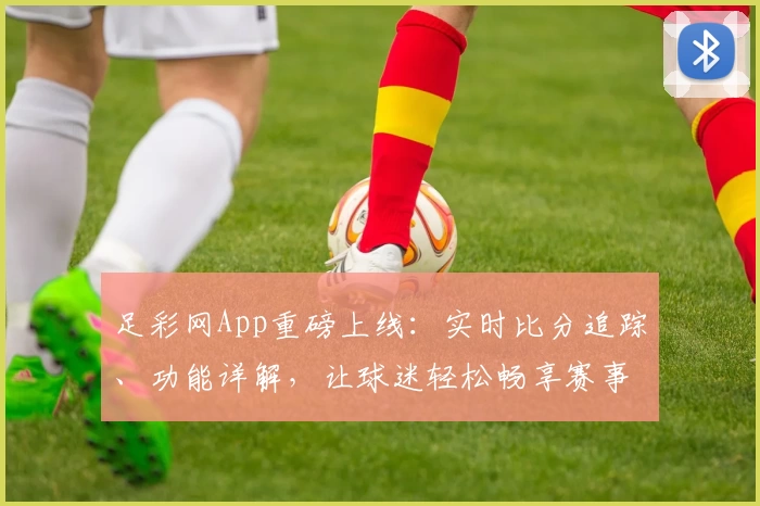 足彩网App重磅上线：实时比分追踪、功能详解，让球迷轻松畅享赛事资讯