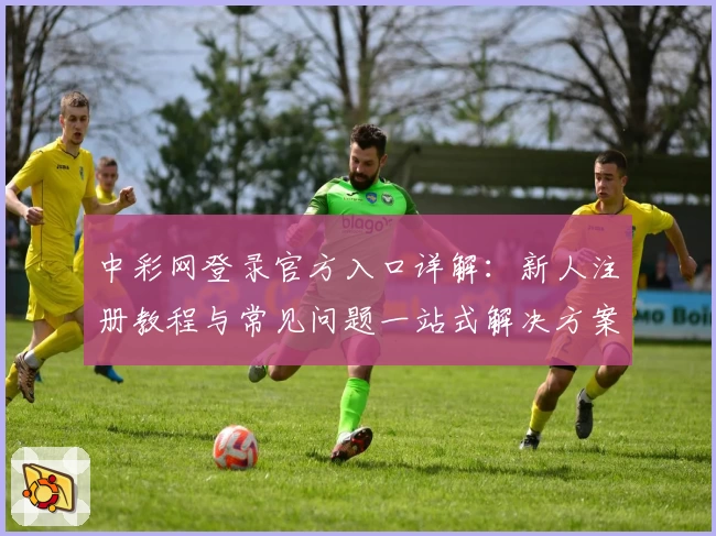 中彩网登录官方入口详解：新人注册教程与常见问题一站式解决方案