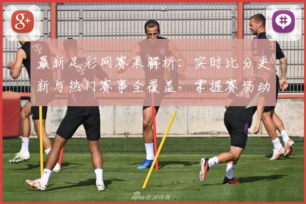 最新足彩网赛果解析：实时比分更新与热门赛事全覆盖，掌握赛场动态的权威指南