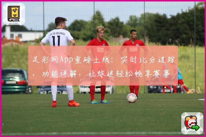 足彩网App重磅上线：实时比分追踪、功能详解，让球迷轻松畅享赛事资讯