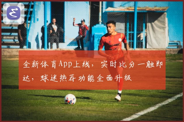 全新体育App上线，实时比分一触即达，球迷热荐功能全面升级