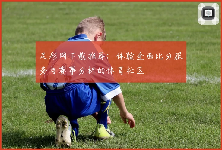 足彩网下载推荐:体验全面比分服务与赛事分析的体育社区