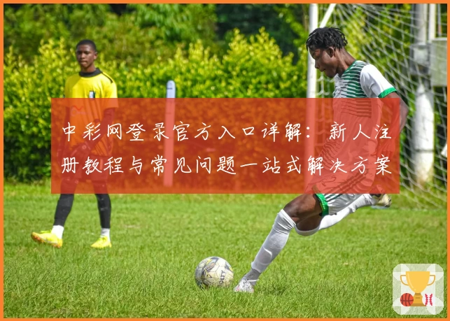 中彩网登录官方入口详解：新人注册教程与常见问题一站式解决方案