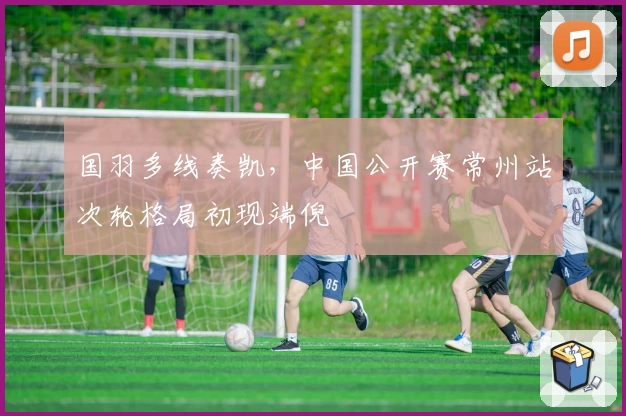 国羽多线奏凯，中国公开赛常州站次轮格局初现端倪
