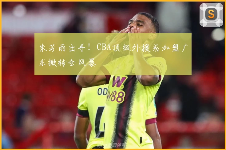 朱芳雨出手!CBA顶级外援或加盟广东掀转会风暴