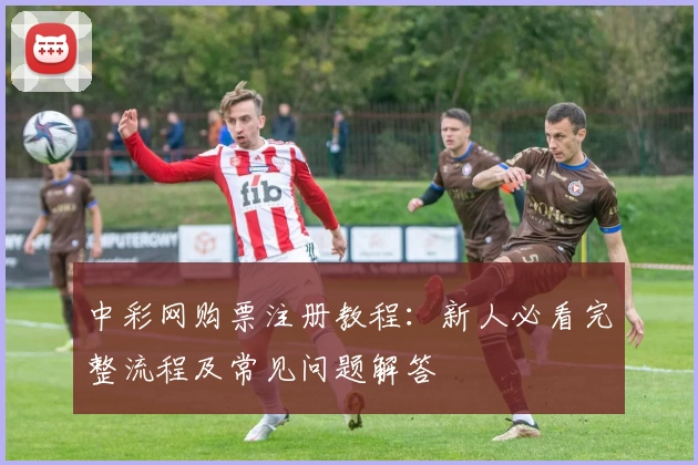 中彩网购票注册教程：新人必看完整流程及常见问题解答