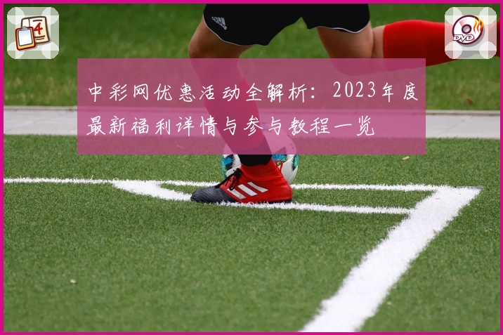 中彩网优惠活动全解析：2023年度最新福利详情与参与教程一览