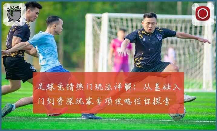 足球竞猜热门玩法详解：从基础入门到资深玩家专项攻略任你探索