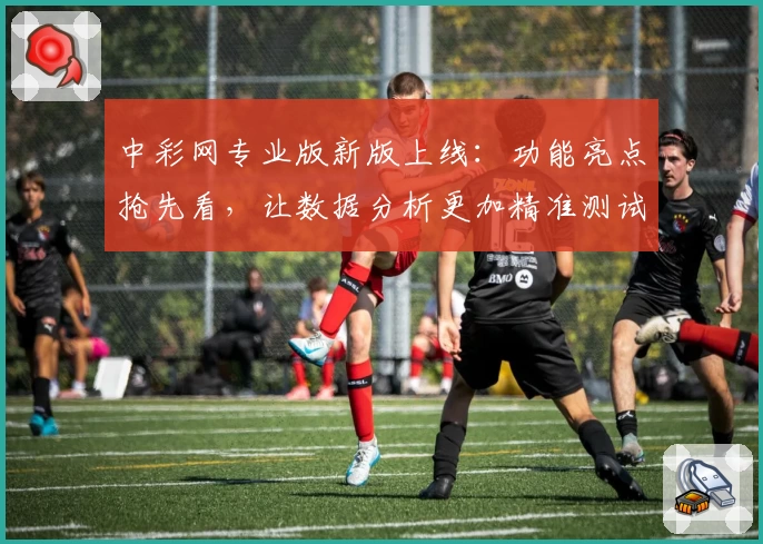 中彩网专业版新版上线：功能亮点抢先看，让数据分析更加精准测试