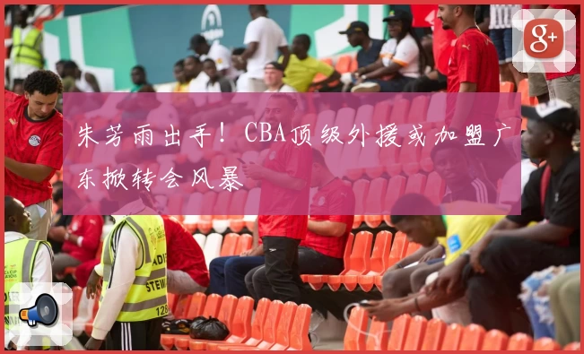 朱芳雨出手！CBA顶级外援或加盟广东掀转会风暴