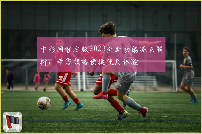 中彩网官方版2023全新功能亮点解析，带您领略便捷使用体验