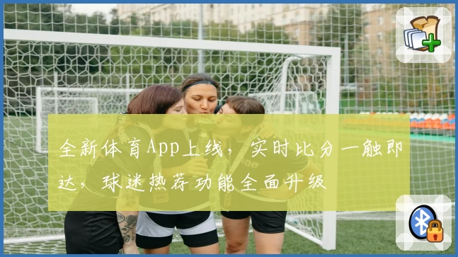 全新体育App上线，实时比分一触即达，球迷热荐功能全面升级